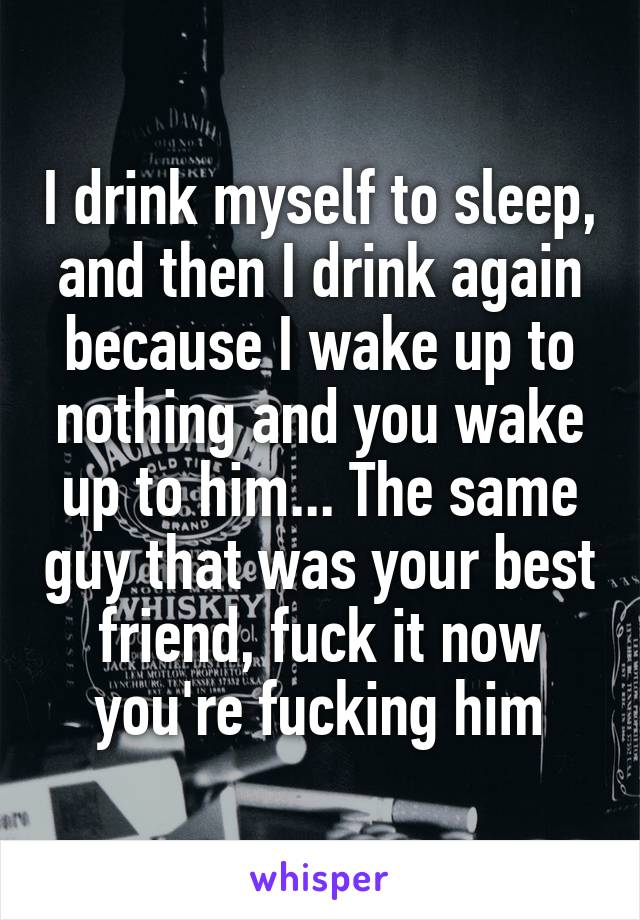 I drink myself to sleep, and then I drink again because I wake up to nothing and you wake up to him... The same guy that was your best friend, fuck it now you're fucking him