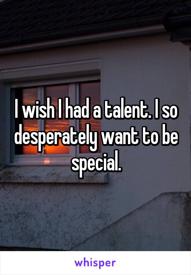 I wish I had a talent. I so desperately want to be special.