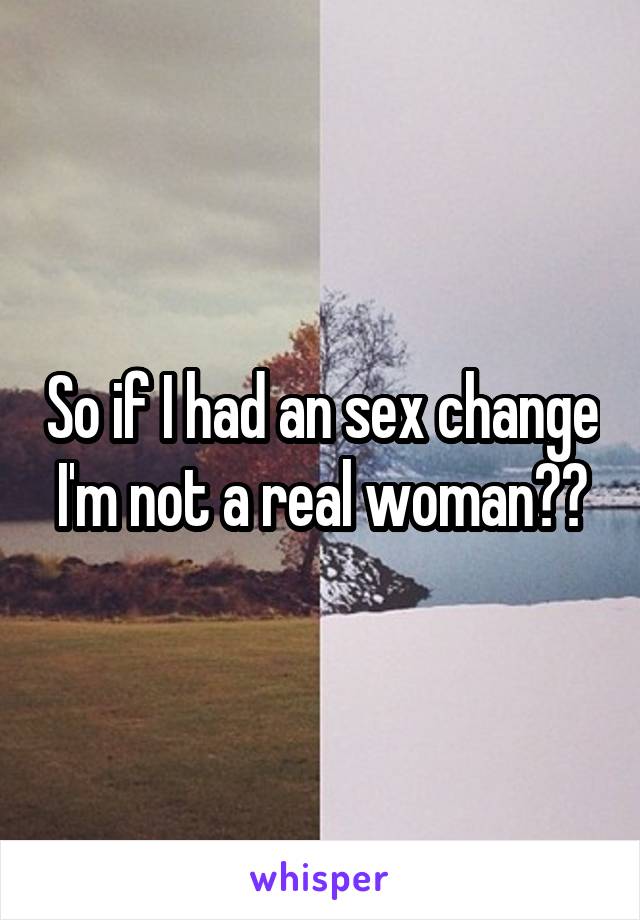 So if I had an sex change I'm not a real woman??