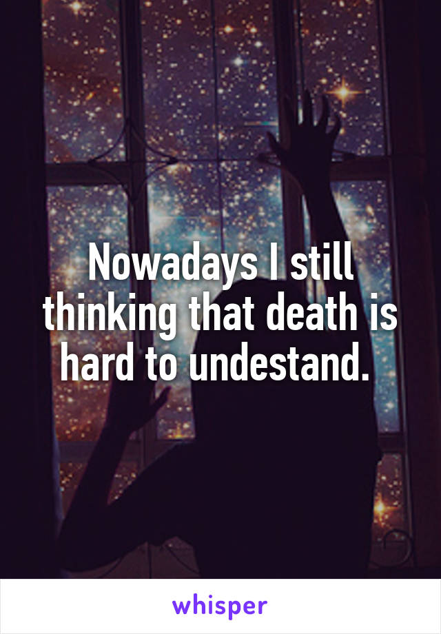 Nowadays I still thinking that death is hard to undestand. 