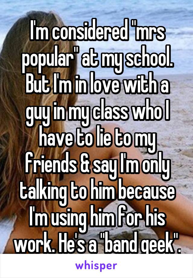 I'm considered "mrs popular" at my school. But I'm in love with a guy in my class who I have to lie to my friends & say I'm only talking to him because I'm using him for his work. He's a "band geek".