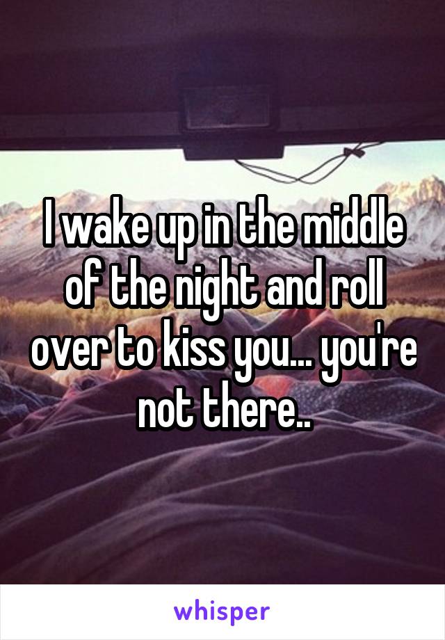 I wake up in the middle of the night and roll over to kiss you... you're not there..