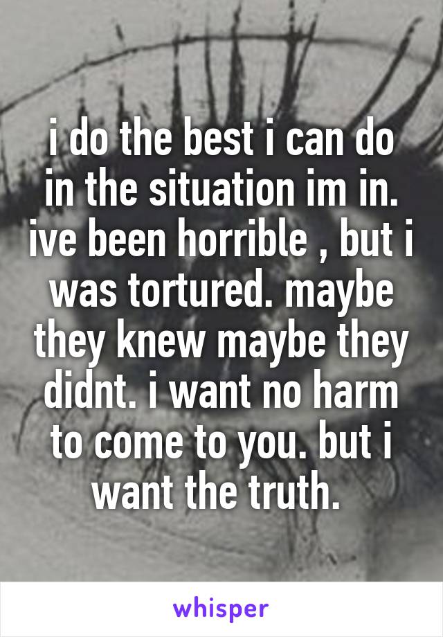 i do the best i can do in the situation im in. ive been horrible , but i was tortured. maybe they knew maybe they didnt. i want no harm to come to you. but i want the truth. 