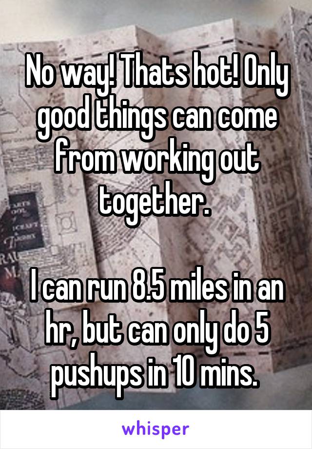 No way! Thats hot! Only good things can come from working out together. 

I can run 8.5 miles in an hr, but can only do 5 pushups in 10 mins. 