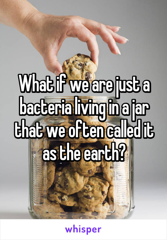 What if we are just a bacteria living in a jar that we often called it as the earth?