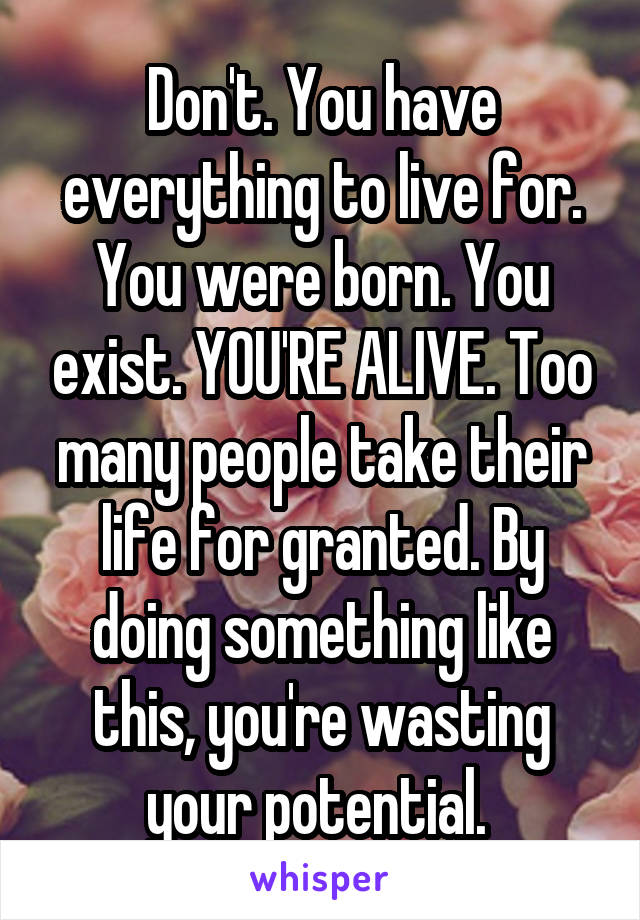 Don't. You have everything to live for. You were born. You exist. YOU'RE ALIVE. Too many people take their life for granted. By doing something like this, you're wasting your potential. 