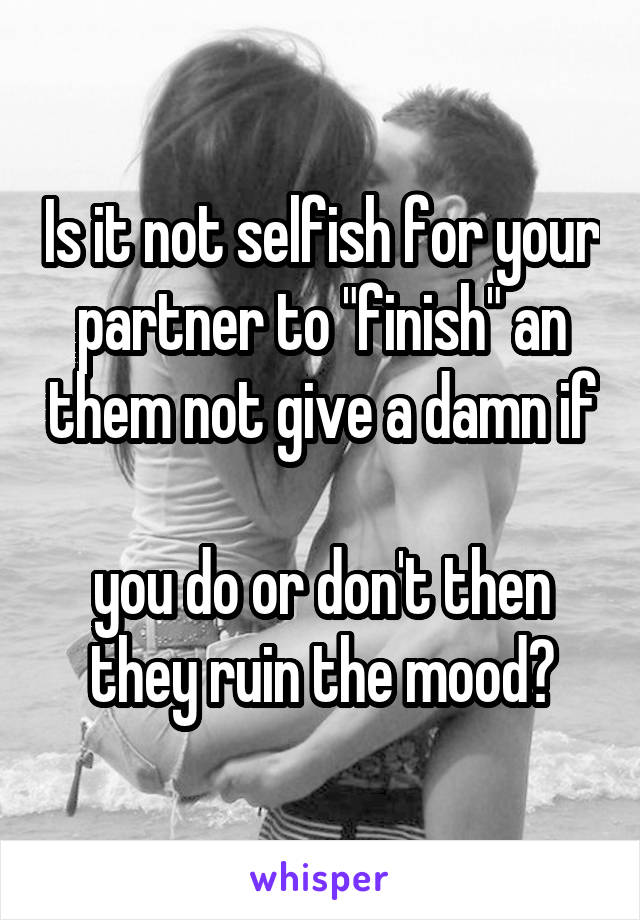 Is it not selfish for your partner to "finish" an them not give a damn if 
you do or don't then they ruin the mood?