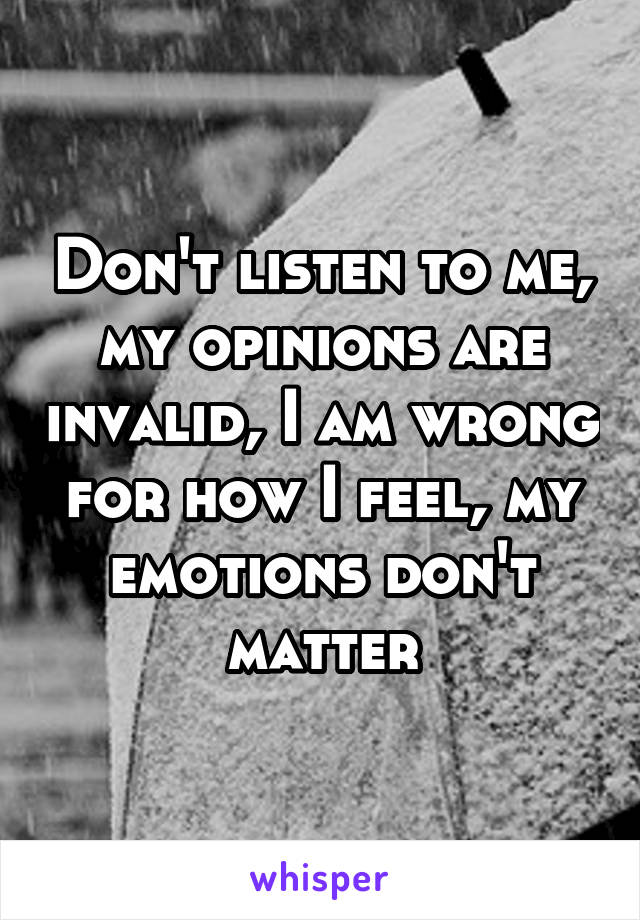 Don't listen to me, my opinions are invalid, I am wrong for how I feel, my emotions don't matter