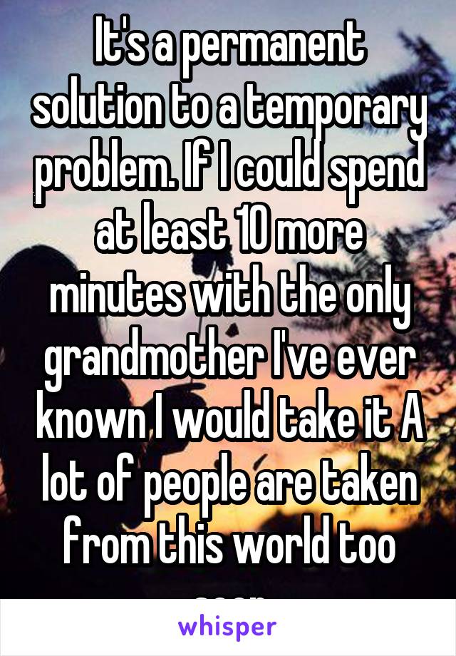 It's a permanent solution to a temporary problem. If I could spend at least 10 more minutes with the only grandmother I've ever known I would take it A lot of people are taken from this world too soon