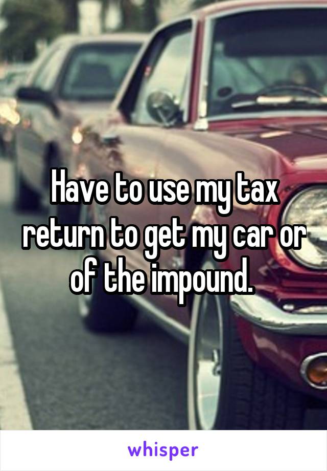 Have to use my tax return to get my car or of the impound. 