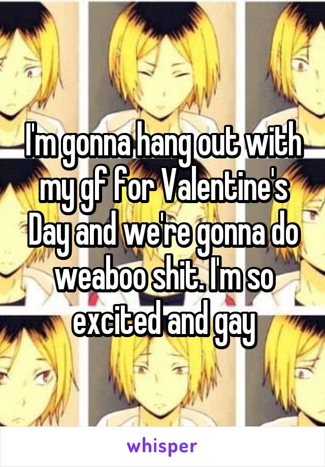 I'm gonna hang out with my gf for Valentine's Day and we're gonna do weaboo shit. I'm so excited and gay