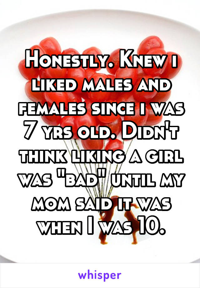 Honestly. Knew i liked males and females since i was 7 yrs old. Didn't think liking a girl was "bad" until my mom said it was when I was 10.