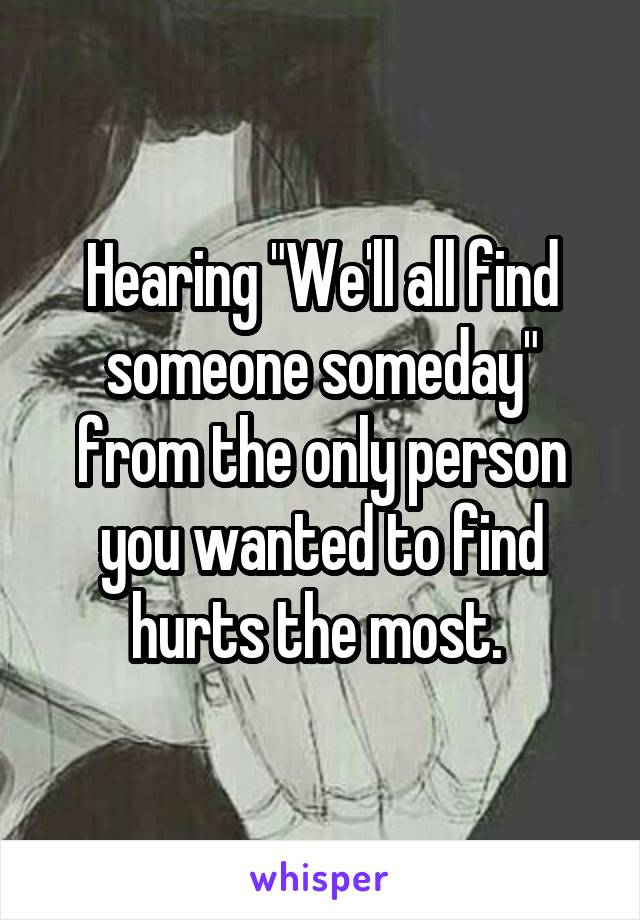 Hearing "We'll all find someone someday" from the only person you wanted to find hurts the most. 