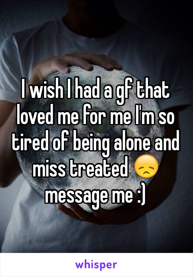 I wish I had a gf that loved me for me I'm so tired of being alone and miss treated 😞 message me :)