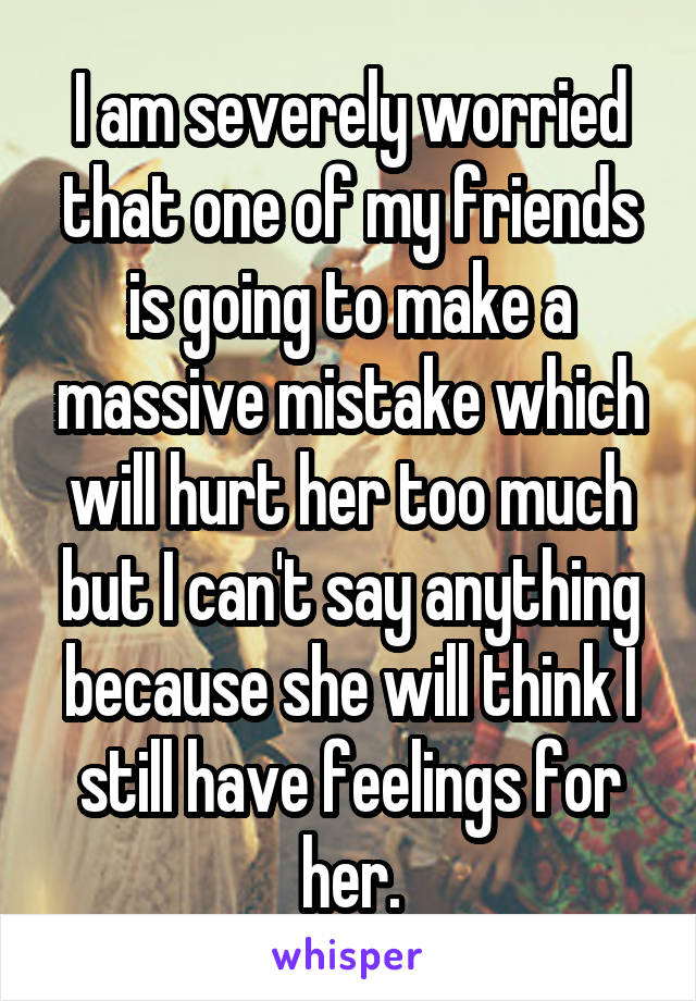 I am severely worried that one of my friends is going to make a massive mistake which will hurt her too much but I can't say anything because she will think I still have feelings for her.