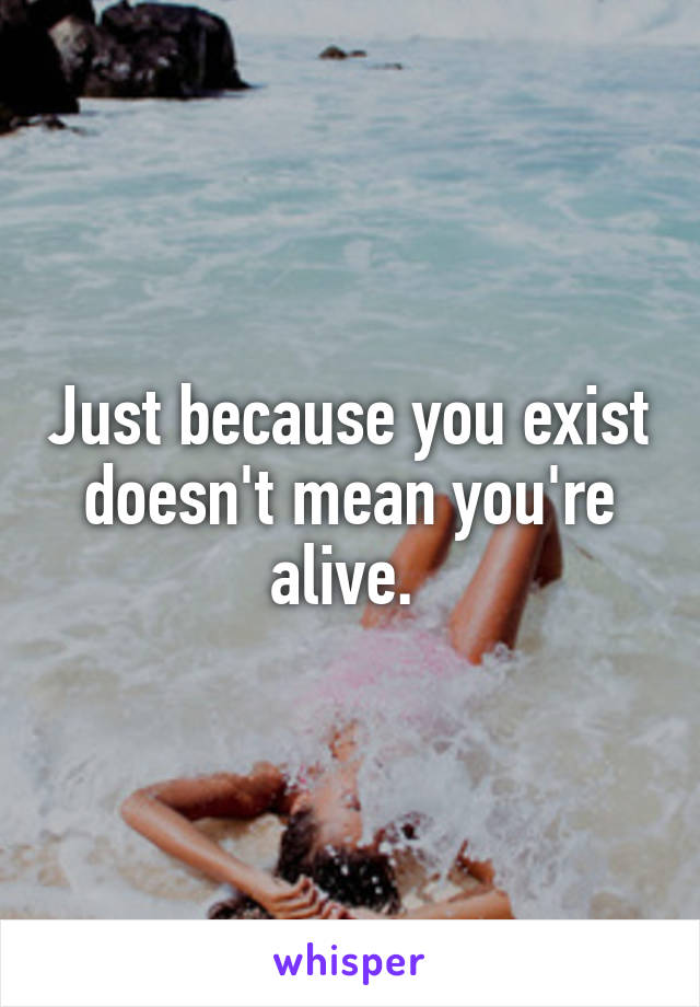 Just because you exist doesn't mean you're alive. 