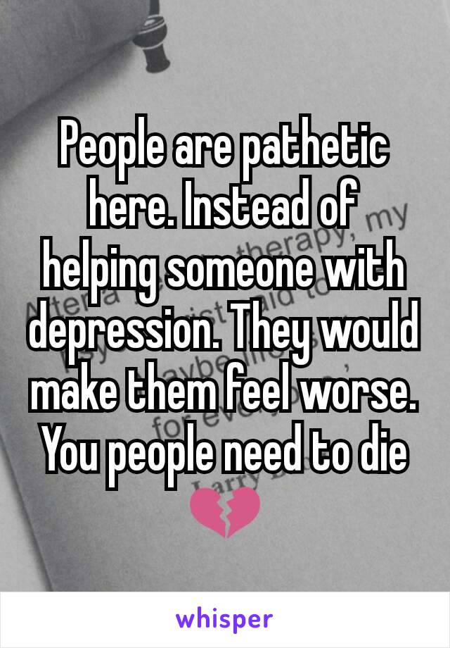 People are pathetic here. Instead of helping someone with depression. They would make them feel worse. You people need to die 💔