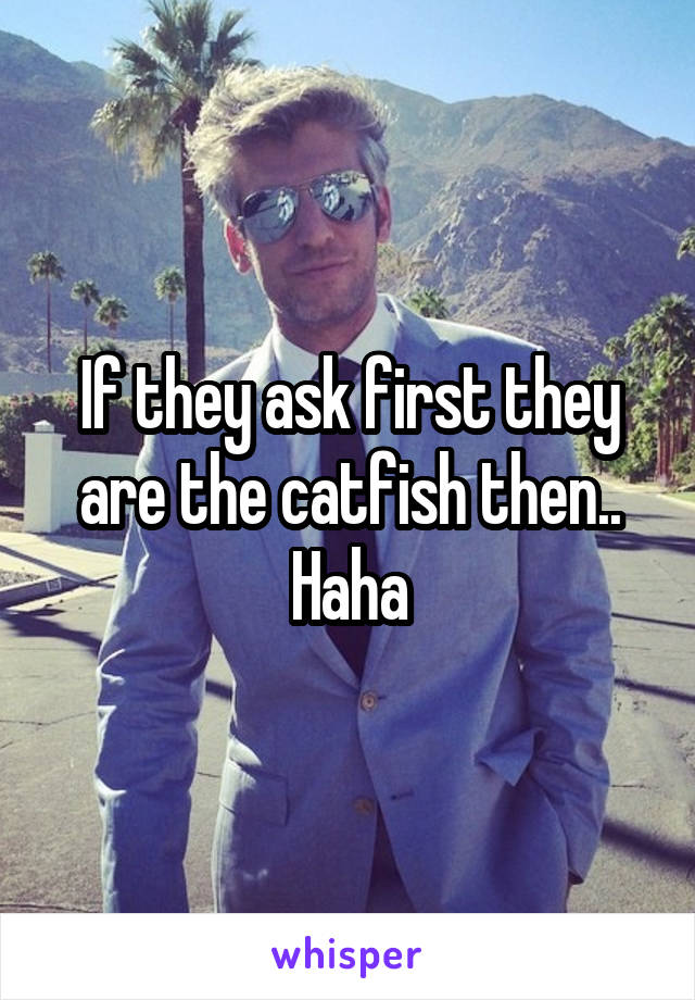 If they ask first they are the catfish then..
Haha