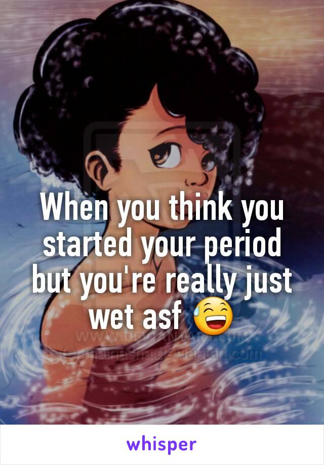 When you think you started your period but you're really just wet asf 😅