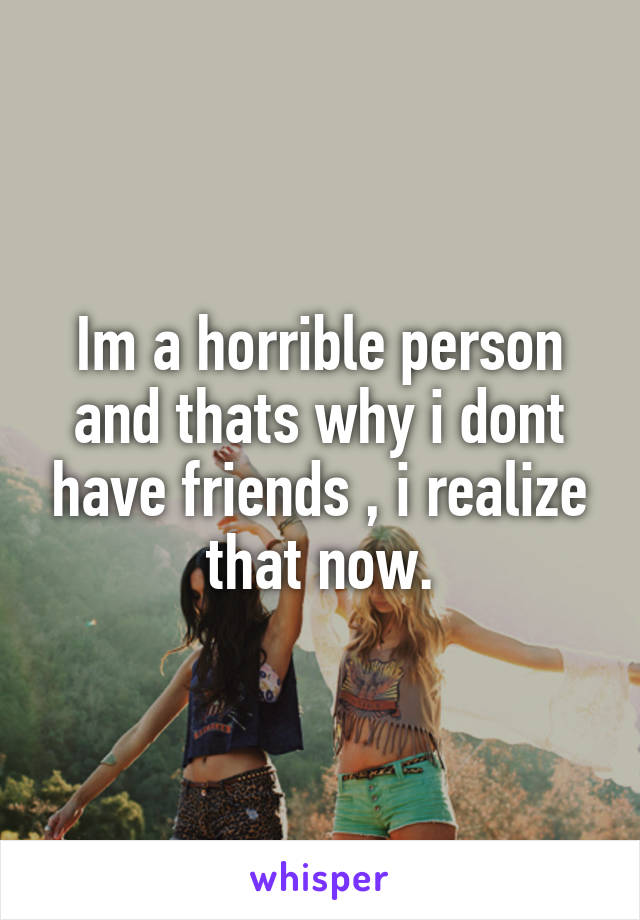 Im a horrible person and thats why i dont have friends , i realize that now.