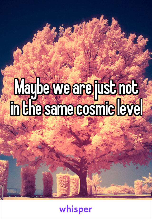 Maybe we are just not in the same cosmic level 