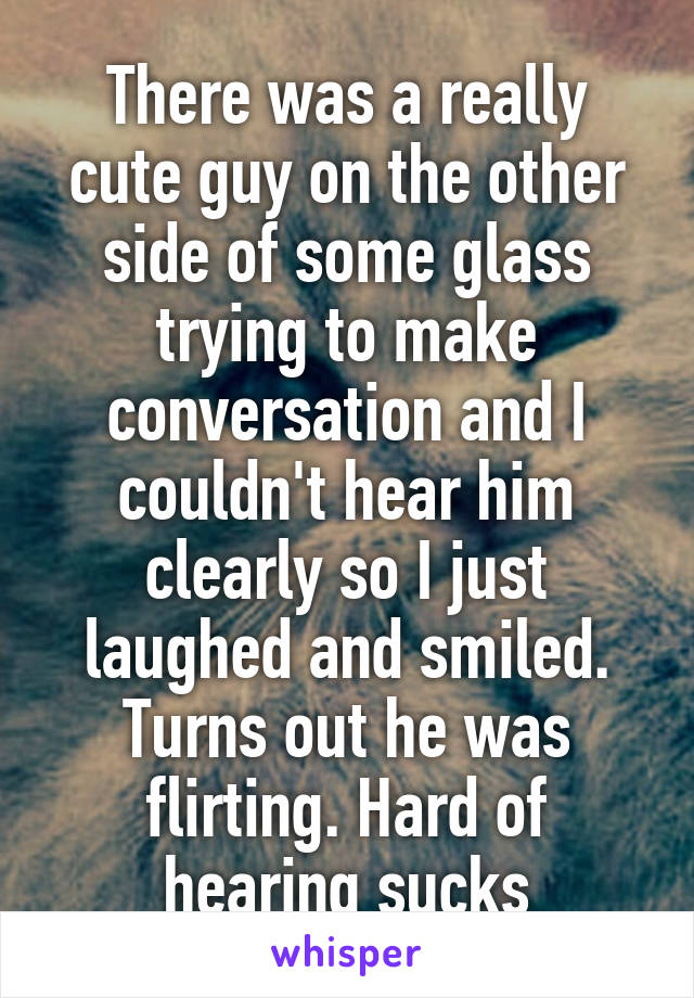 There was a really cute guy on the other side of some glass trying to make conversation and I couldn't hear him clearly so I just laughed and smiled. Turns out he was flirting. Hard of hearing sucks