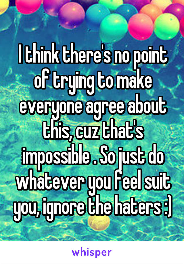 I think there's no point of trying to make everyone agree about this, cuz that's impossible . So just do whatever you feel suit you, ignore the haters :)