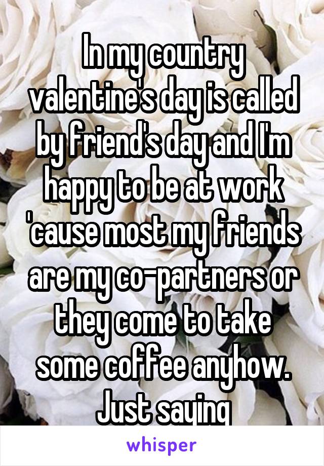 In my country valentine's day is called by friend's day and I'm happy to be at work 'cause most my friends are my co-partners or they come to take some coffee anyhow. Just saying