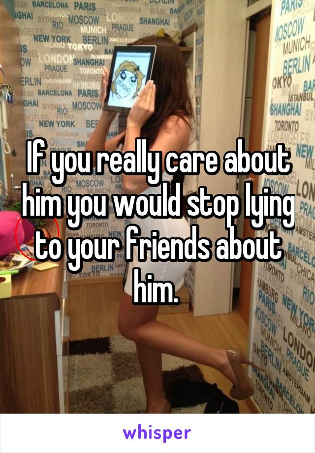 If you really care about him you would stop lying to your friends about him. 