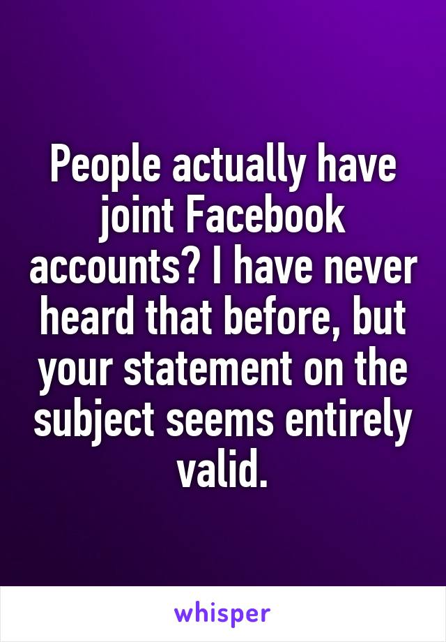 People actually have joint Facebook accounts? I have never heard that before, but your statement on the subject seems entirely valid.