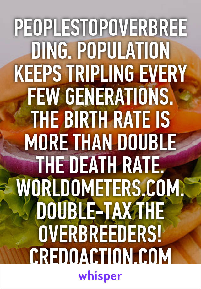 PEOPLESTOPOVERBREEDING. POPULATION KEEPS TRIPLING EVERY FEW GENERATIONS. THE BIRTH RATE IS MORE THAN DOUBLE THE DEATH RATE. WORLDOMETERS.COM. DOUBLE-TAX THE OVERBREEDERS! CREDOACTION.COM