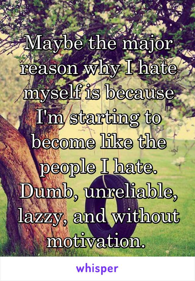 Maybe the major reason why I hate myself is because I'm starting to become like the people I hate. Dumb, unreliable, lazzy, and without motivation. 