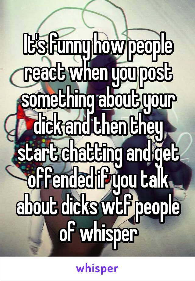 It's funny how people react when you post something about your dick and then they start chatting and get offended if you talk about dicks wtf people of whisper