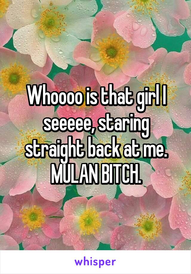 Whoooo is that girl I seeeee, staring straight back at me. MULAN BITCH.