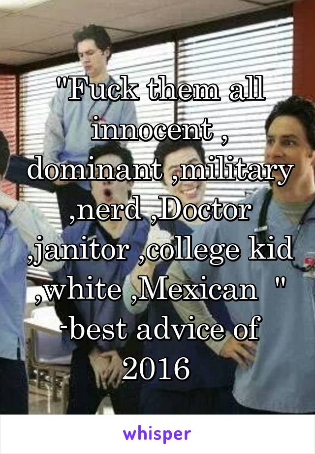 "Fuck them all innocent , dominant ,military ,nerd ,Doctor ,janitor ,college kid ,white ,Mexican  " -best advice of 2016 