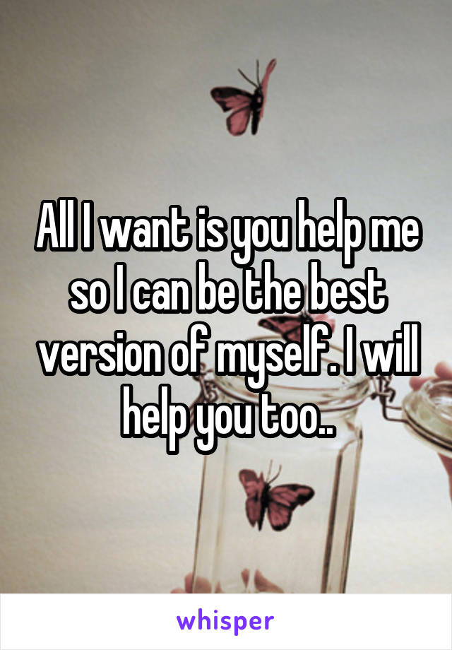 All I want is you help me so I can be the best version of myself. I will help you too..