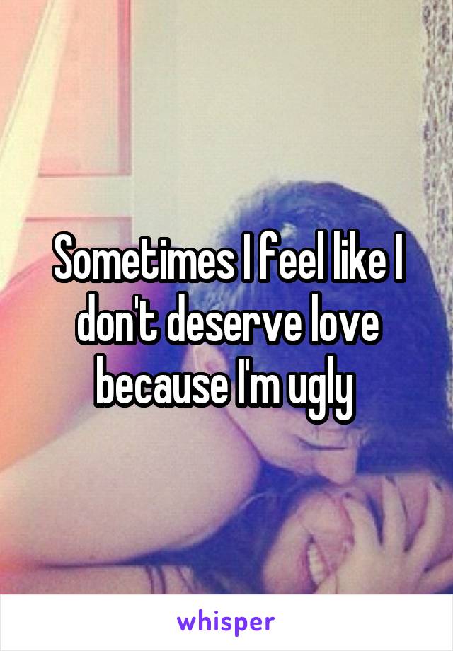 Sometimes I feel like I don't deserve love because I'm ugly 