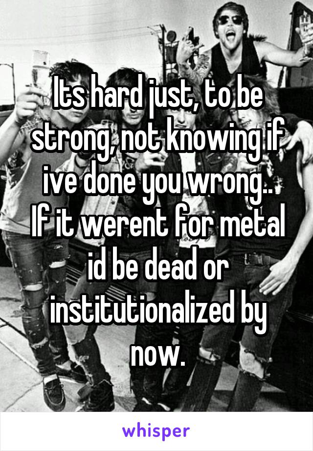 Its hard just, to be strong, not knowing if ive done you wrong..
If it werent for metal id be dead or institutionalized by now.