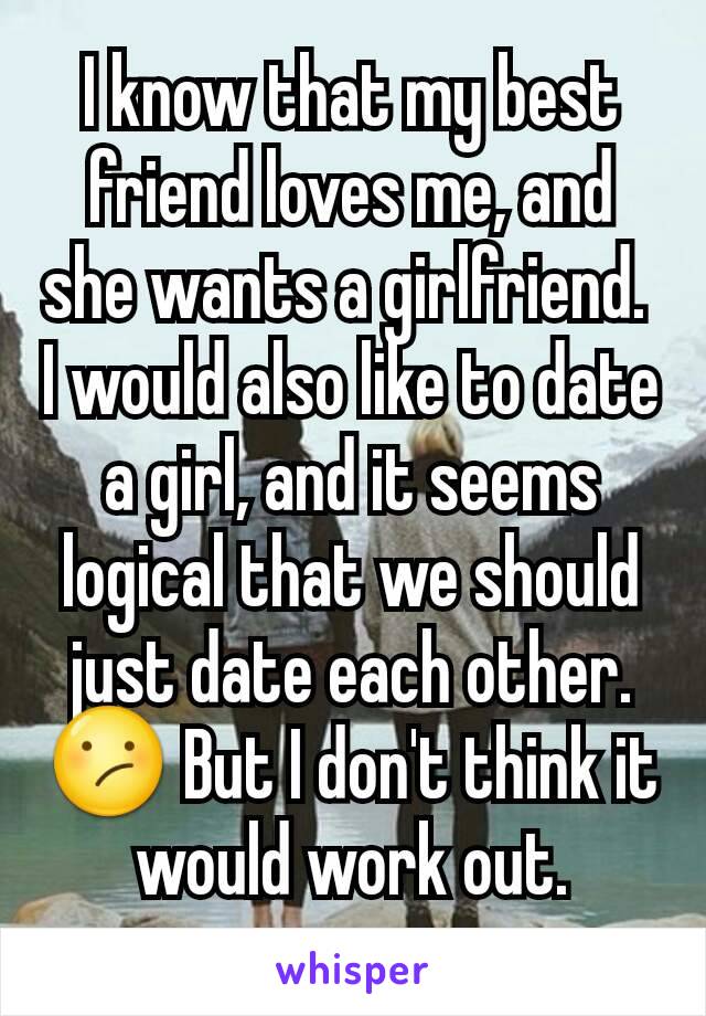 I know that my best friend loves me, and she wants a girlfriend. 
I would also like to date a girl, and it seems logical that we should just date each other.
😕 But I don't think it would work out.