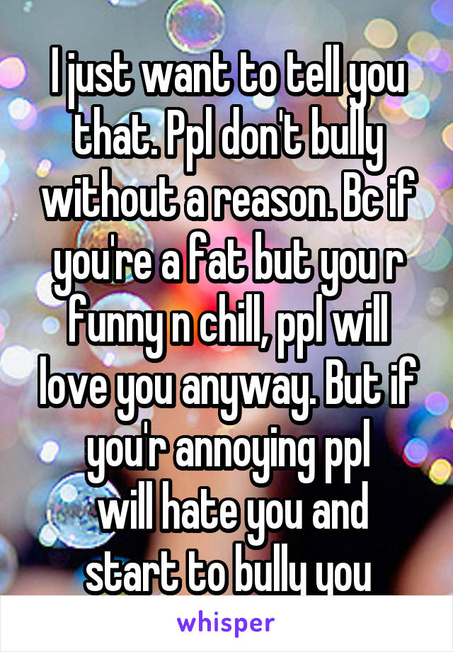 I just want to tell you that. Ppl don't bully without a reason. Bc if you're a fat but you r funny n chill, ppl will love you anyway. But if you'r annoying ppl
 will hate you and start to bully you