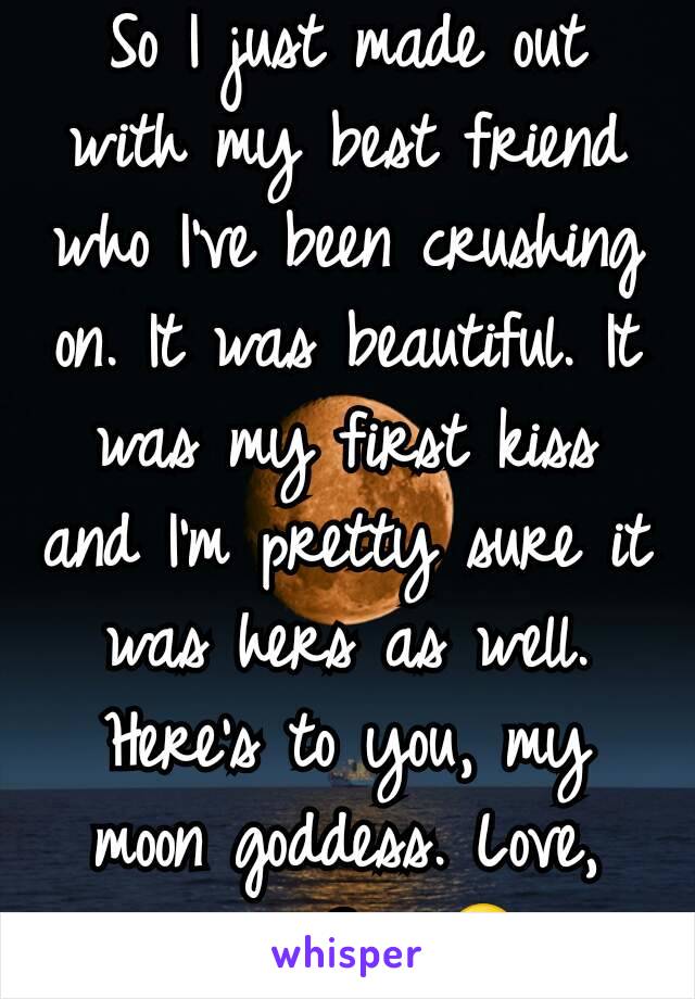 So I just made out with my best friend who I've been crushing on. It was beautiful. It was my first kiss and I'm pretty sure it was hers as well. Here's to you, my moon goddess. Love, your Sun 😍