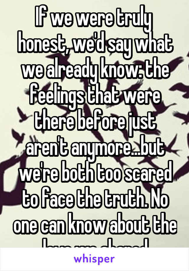 If we were truly  honest, we'd say what we already know: the feelings that were there before just aren't anymore...but we're both too scared to face the truth. No one can know about the love we shared