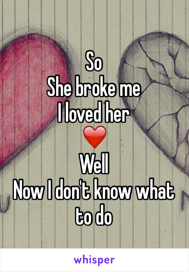 So 
She broke me
I loved her 
❤
Well
Now I don't know what to do