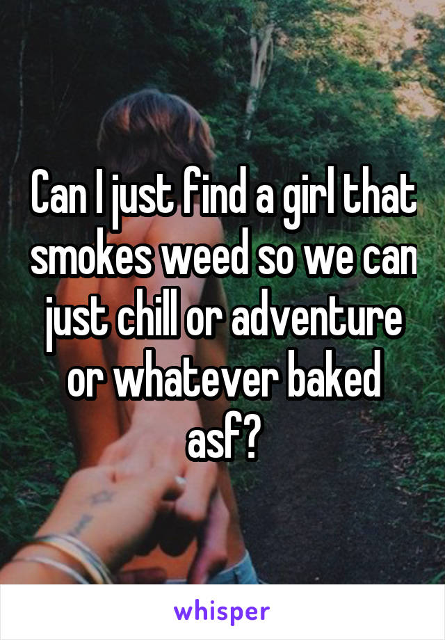 Can I just find a girl that smokes weed so we can just chill or adventure or whatever baked asf?