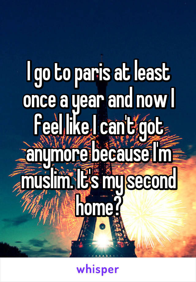 I go to paris at least once a year and now I feel like I can't got anymore because I'm muslim. It's my second home😢