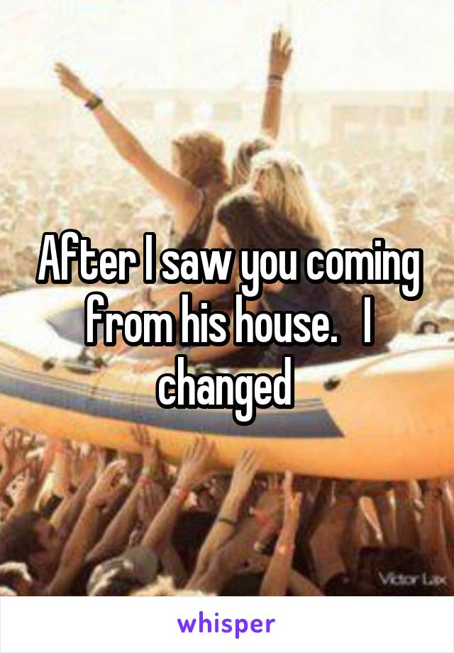 After I saw you coming from his house.   I changed 