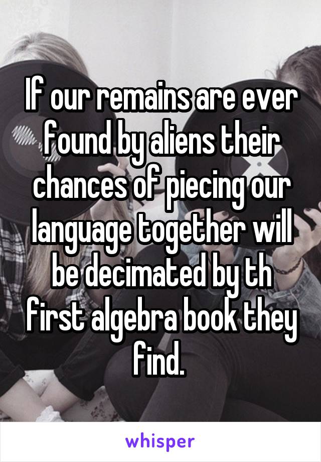 If our remains are ever found by aliens their chances of piecing our language together will be decimated by th first algebra book they find. 