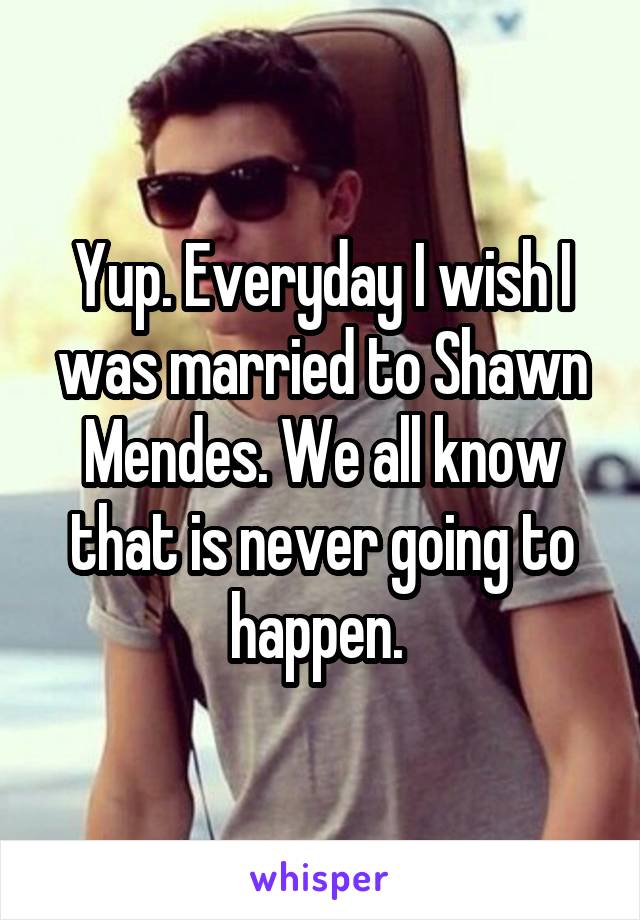 Yup. Everyday I wish I was married to Shawn Mendes. We all know that is never going to happen. 