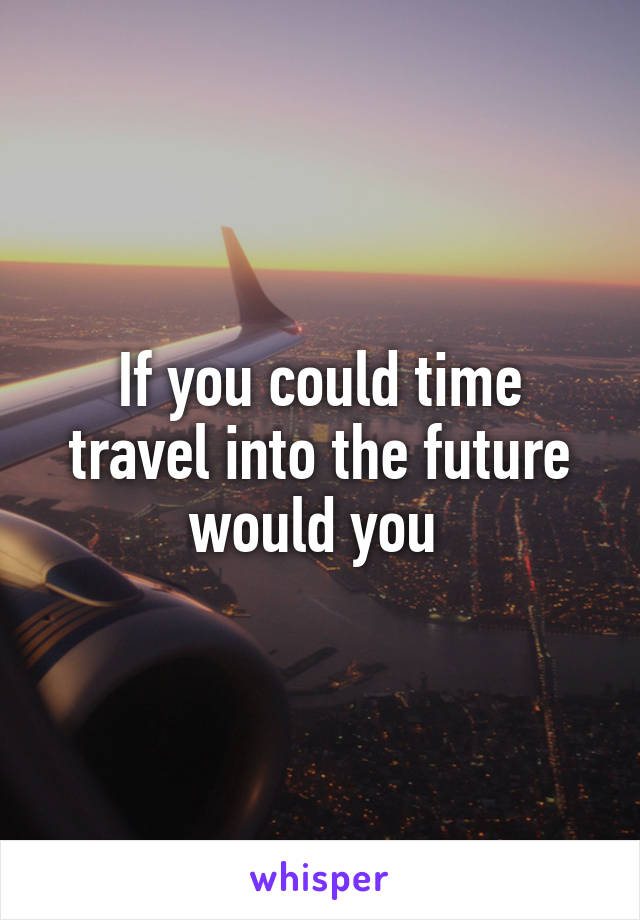 If you could time travel into the future would you 