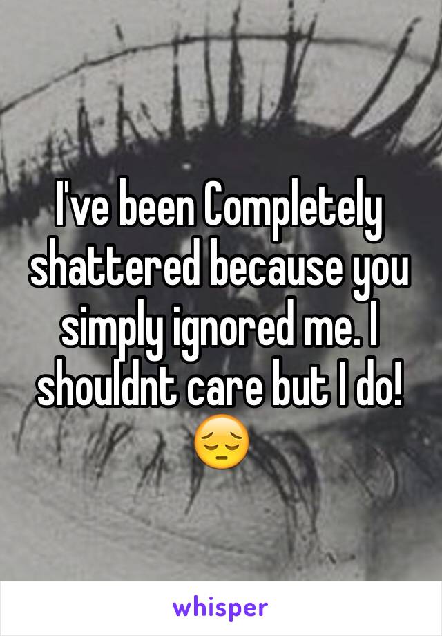 I've been Completely shattered because you simply ignored me. I shouldnt care but I do! 😔